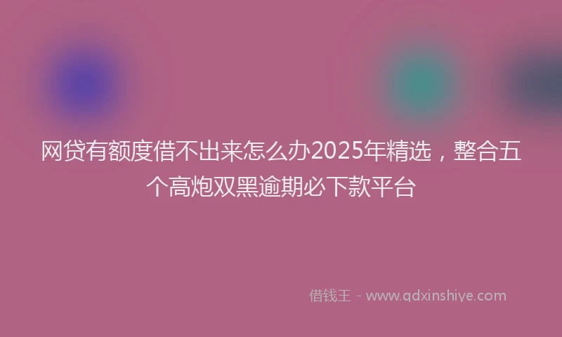 网贷有额度借不出来怎么办2025年精选，整合五个高炮双黑逾期必下款平台