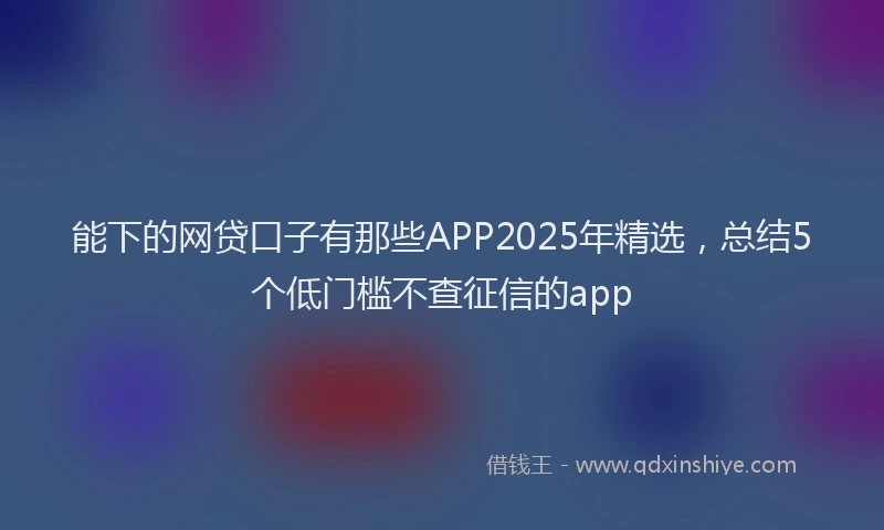 能下的网贷口子有那些APP2025年精选，总结5个低门槛不查征信的app