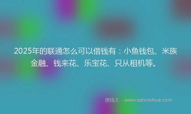 2025年的联通怎么可以借钱有：小鱼钱包、米族金融、钱来花、乐宝花、只从租机等。