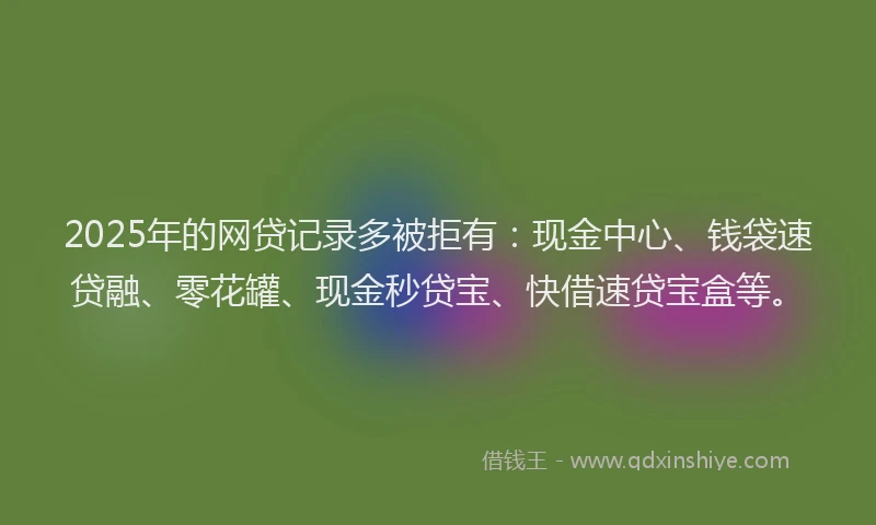 2025年的网贷记录多被拒有：现金中心、钱袋速贷融、零花罐、现金秒贷宝、快借速贷宝盒等。