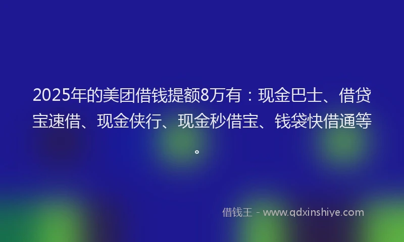 2025年的美团借钱提额8万有：现金巴士、借贷宝速借、现金侠行、现金秒借宝、钱袋快借通等。