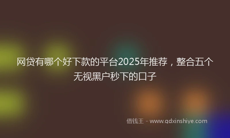 网贷有哪个好下款的平台2025年推荐，整合五个无视黑户秒下的口子