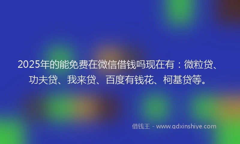 2025年的能免费在微信借钱吗现在有：微粒贷、功夫贷、我来贷、百度有钱花、柯基贷等。