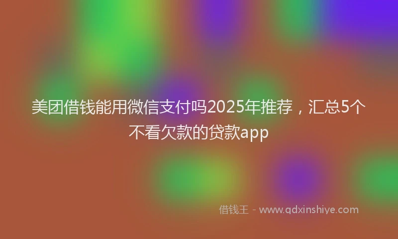 美团借钱能用微信支付吗2025年推荐，汇总5个不看欠款的贷款app