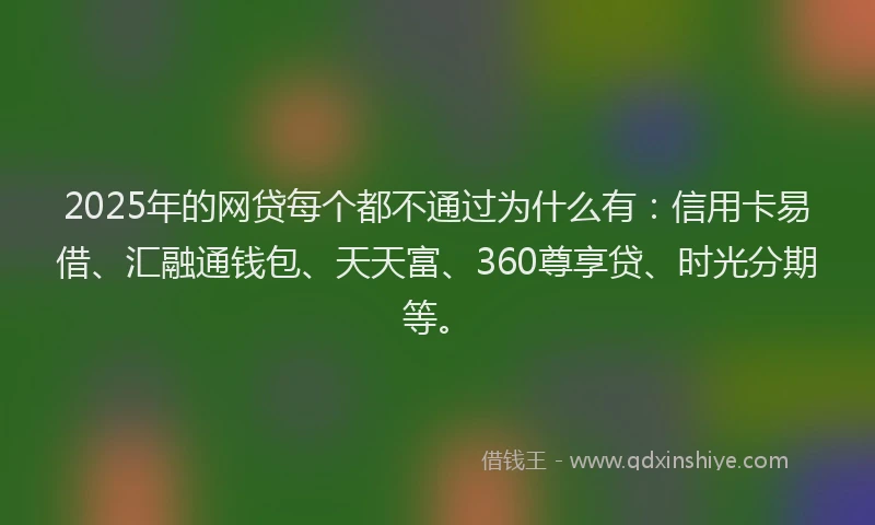 2025年的网贷每个都不通过为什么有：信用卡易借、汇融通钱包、天天富、360尊享贷、时光分期等。