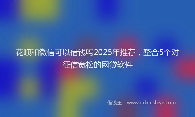 花呗和微信可以借钱吗2025年推荐，整合5个对征信宽松的网贷软件