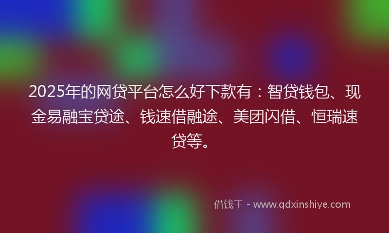 2025年的网贷平台怎么好下款有：智贷钱包、现金易融宝贷途、钱速借融途、美团闪借、恒瑞速贷等。