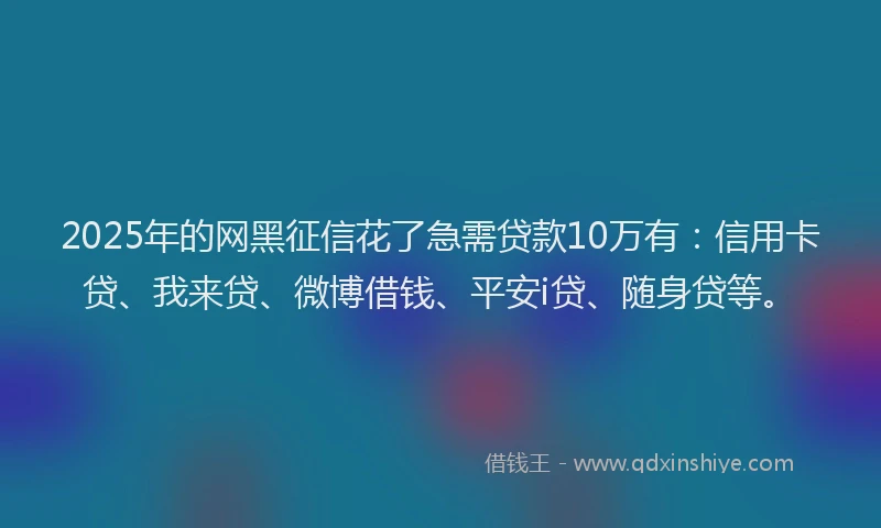 2025年的网黑征信花了急需贷款10万有：信用卡贷、我来贷、微博借钱、平安i贷、随身贷等。