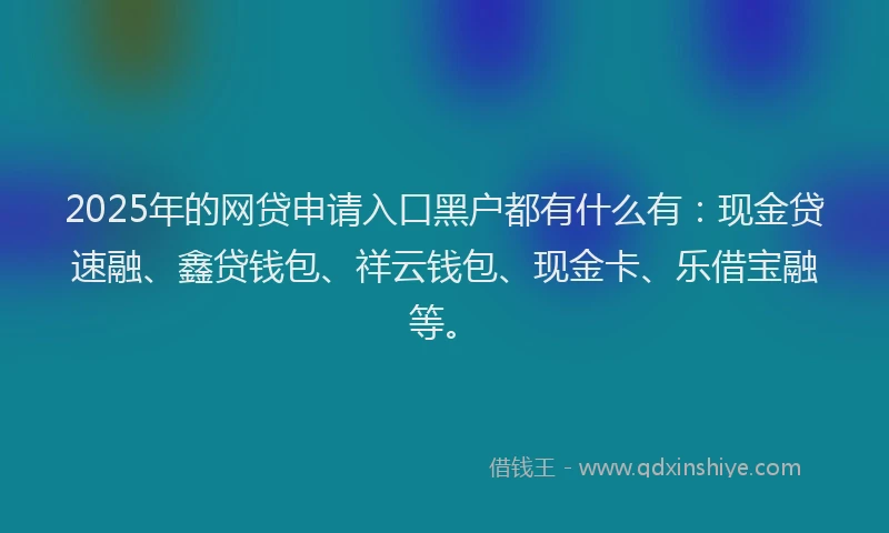 2025年的网贷申请入口黑户都有什么有：现金贷速融、鑫贷钱包、祥云钱包、现金卡、乐借宝融等。