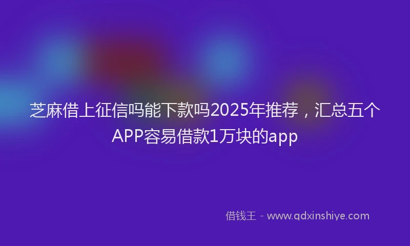 芝麻借上征信吗能下款吗2025年推荐，汇总五个APP容易借款1万块的app