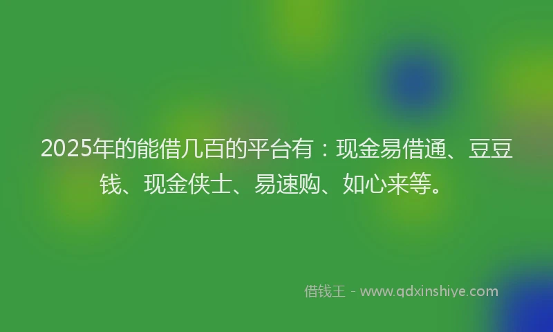 2025年的能借几百的平台有：现金易借通、豆豆钱、现金侠士、易速购、如心来等。