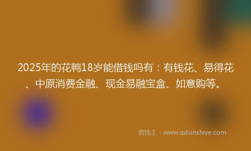 2025年的花鸭18岁能借钱吗有：有钱花、易得花、中原消费金融、现金易融宝盒、如意购等。