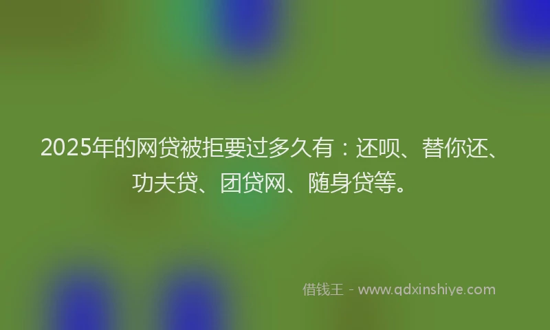 2025年的网贷被拒要过多久有：还呗、替你还、功夫贷、团贷网、随身贷等。