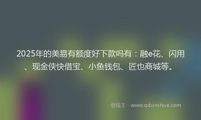 2025年的美易有额度好下款吗有：融e花、闪用、现金侠快借宝、小鱼钱包、匠也商城等。