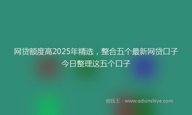 网贷额度高2025年精选，整合五个最新网贷口子今日整理这五个口子