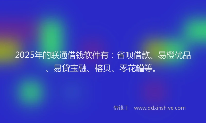 2025年的联通借钱软件有：省呗借款、易橙优品、易贷宝融、榕贝、零花罐等。