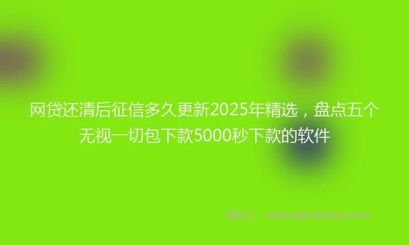 网贷还清后征信多久更新2025年精选，盘点五个无视一切包下款5000秒下款的软件