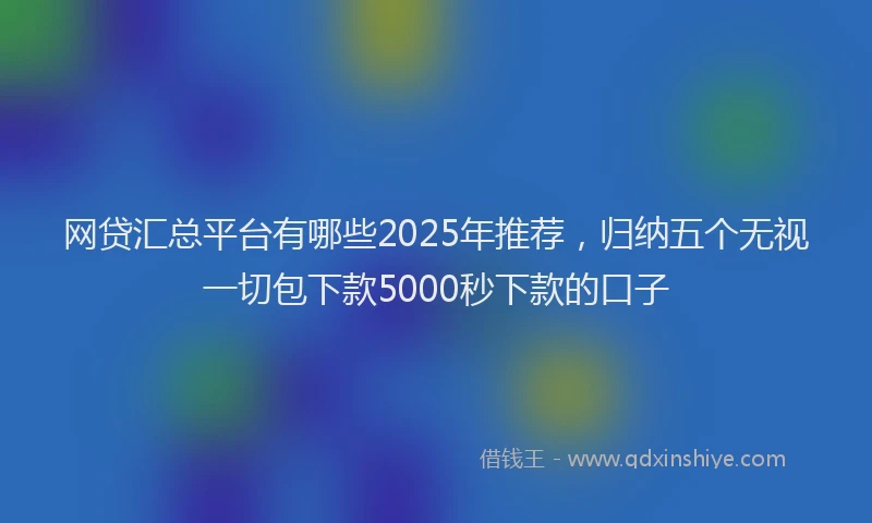 网贷汇总平台有哪些2025年推荐，归纳五个无视一切包下款5000秒下款的口子