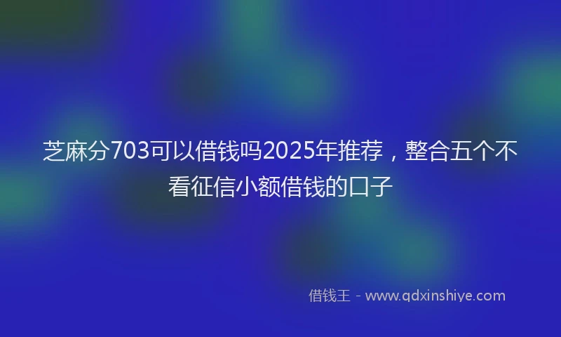 芝麻分703可以借钱吗2025年推荐，整合五个不看征信小额借钱的口子