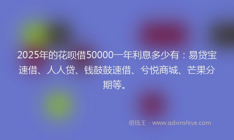 2025年的花呗借50000一年利息多少有：易贷宝速借、人人贷、钱鼓鼓速借、兮悦商城、芒果分期等。