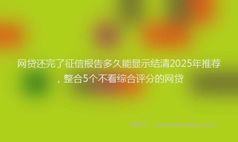 网贷还完了征信报告多久能显示结清2025年推荐，整合5个不看综合评分的网贷