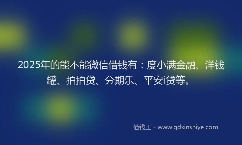 2025年的能不能微信借钱有：度小满金融、洋钱罐、拍拍贷、分期乐、平安i贷等。