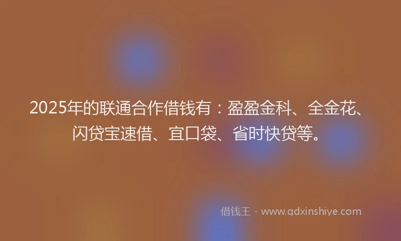 2025年的联通合作借钱有：盈盈金科、全金花、闪贷宝速借、宜口袋、省时快贷等。