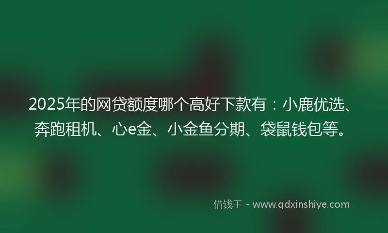 2025年的网贷额度哪个高好下款有：小鹿优选、奔跑租机、心e金、小金鱼分期、袋鼠钱包等。