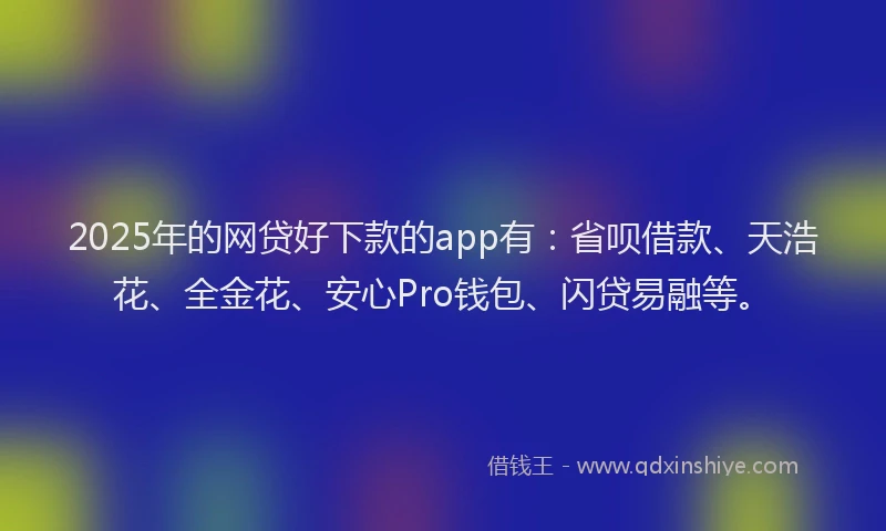 2025年的网贷好下款的app有：省呗借款、天浩花、全金花、安心Pro钱包、闪贷易融等。
