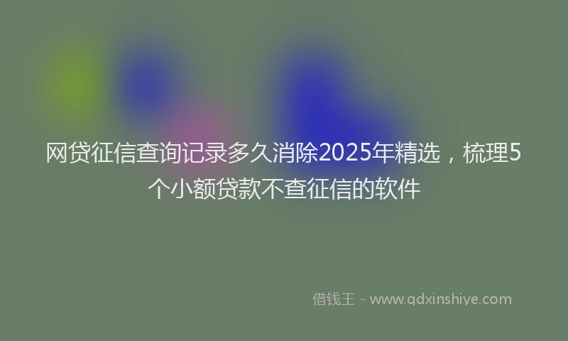 网贷征信查询记录多久消除2025年精选，梳理5个小额贷款不查征信的软件