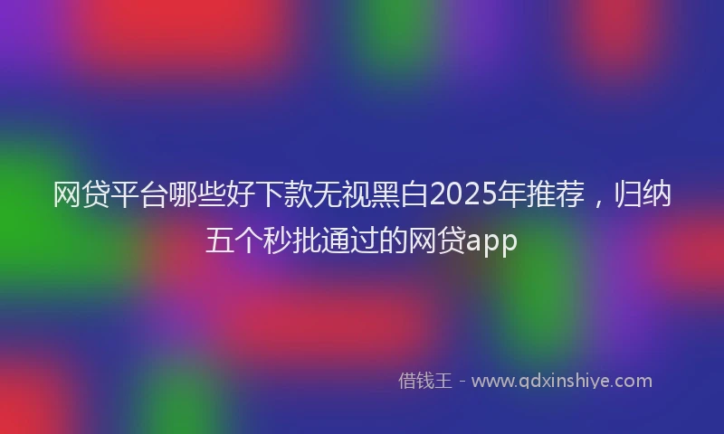 网贷平台哪些好下款无视黑白2025年推荐，归纳五个秒批通过的网贷app