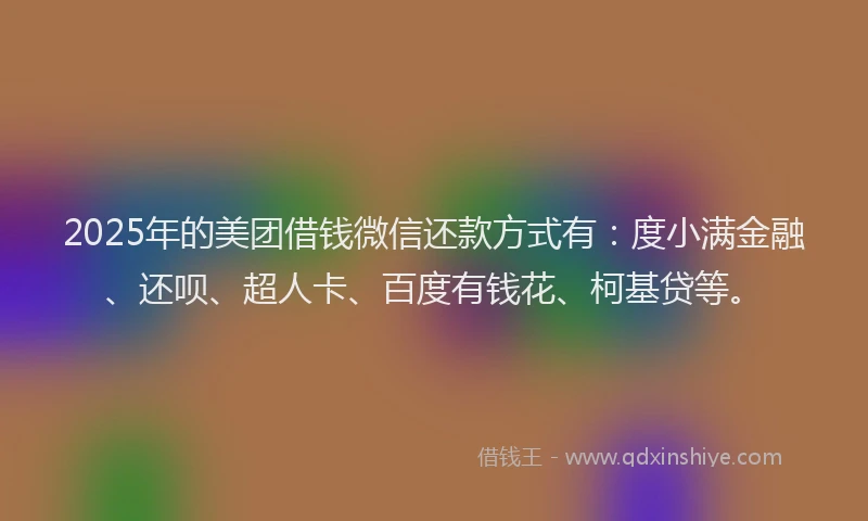 2025年的美团借钱微信还款方式有：度小满金融、还呗、超人卡、百度有钱花、柯基贷等。