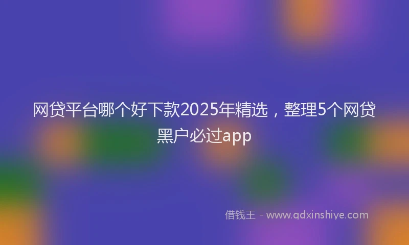 网贷平台哪个好下款2025年精选，整理5个网贷黑户必过app