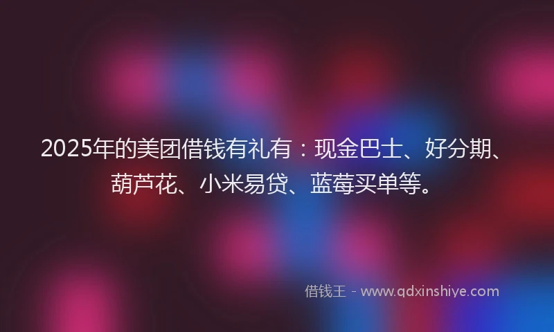 2025年的美团借钱有礼有：现金巴士、好分期、葫芦花、小米易贷、蓝莓买单等。
