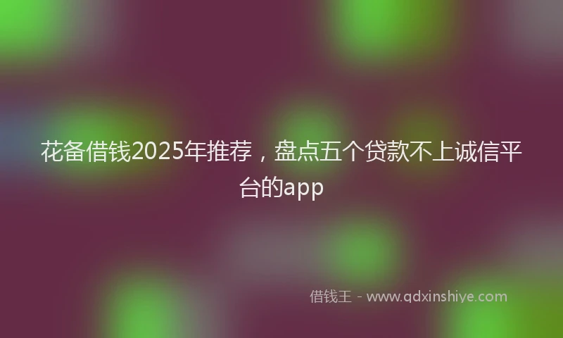花备借钱2025年推荐，盘点五个贷款不上诚信平台的app