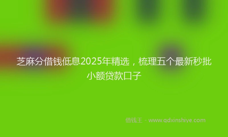芝麻分借钱低息2025年精选，梳理五个最新秒批小额贷款口子