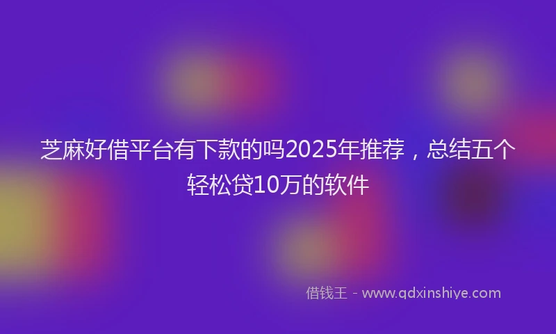 芝麻好借平台有下款的吗2025年推荐，总结五个轻松贷10万的软件