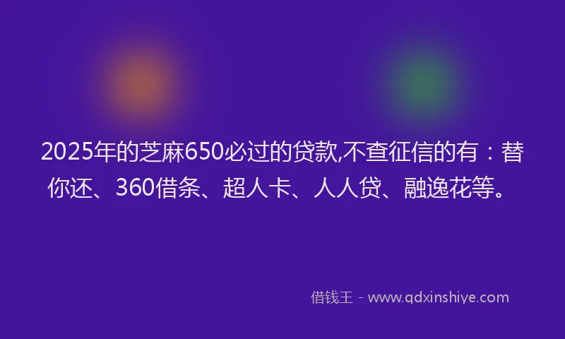 2025年的芝麻650必过的贷款,不查征信的有：替你还、360借条、超人卡、人人贷、融逸花等。