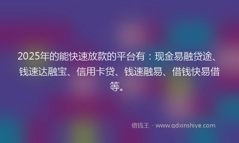 2025年的能快速放款的平台有：现金易融贷途、钱速达融宝、信用卡贷、钱速融易、借钱快易借等。