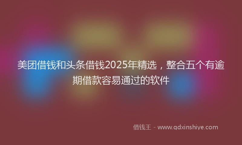 美团借钱和头条借钱2025年精选，整合五个有逾期借款容易通过的软件