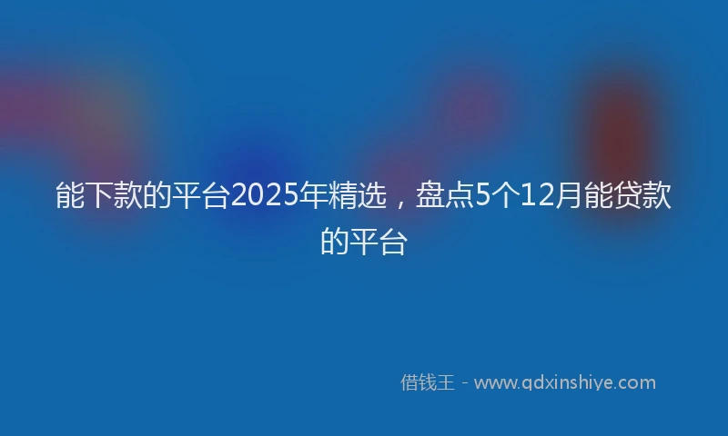 能下款的平台2025年精选，盘点5个12月能贷款的平台