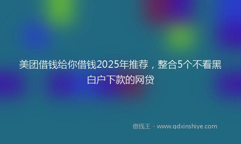 美团借钱给你借钱2025年推荐，整合5个不看黑白户下款的网贷