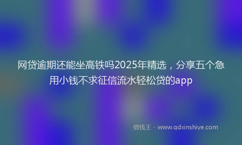 网贷逾期还能坐高铁吗2025年精选，分享五个急用小钱不求征信流水轻松贷的app