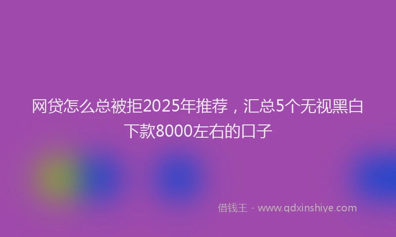 网贷怎么总被拒2025年推荐，汇总5个无视黑白下款8000左右的口子
