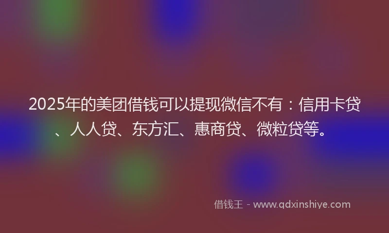 2025年的美团借钱可以提现微信不有：信用卡贷、人人贷、东方汇、惠商贷、微粒贷等。