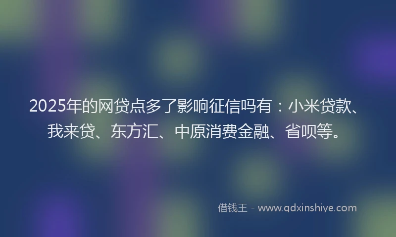 2025年的网贷点多了影响征信吗有：小米贷款、我来贷、东方汇、中原消费金融、省呗等。