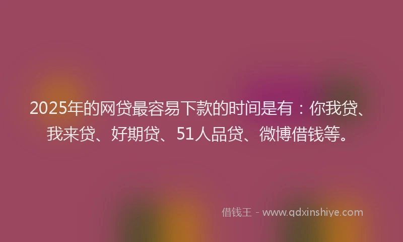 2025年的网贷最容易下款的时间是有：你我贷、我来贷、好期贷、51人品贷、微博借钱等。