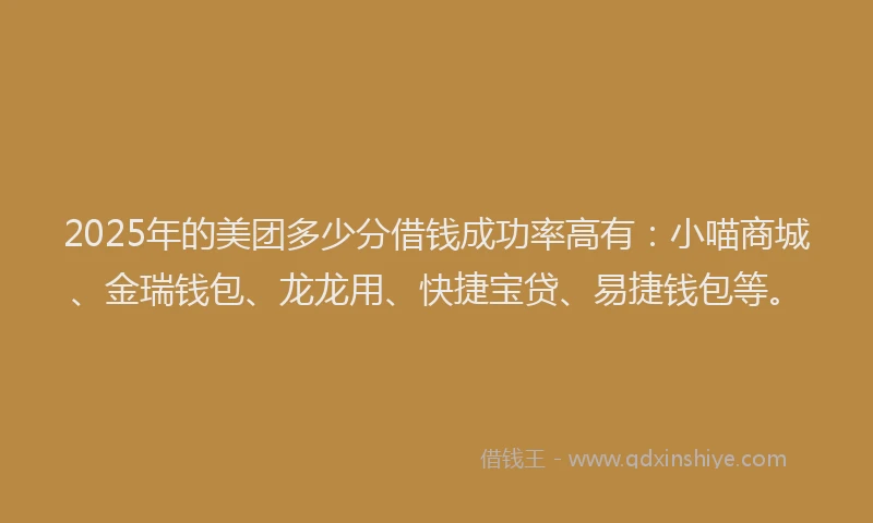 2025年的美团多少分借钱成功率高有：小喵商城、金瑞钱包、龙龙用、快捷宝贷、易捷钱包等。