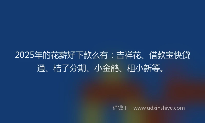 2025年的花薪好下款么有：吉祥花、借款宝快贷通、桔子分期、小金鸽、租小新等。