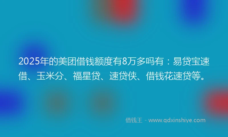 2025年的美团借钱额度有8万多吗有：易贷宝速借、玉米分、福星贷、速贷侠、借钱花速贷等。